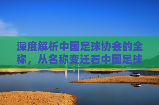 深度解析中国足球协会的全称，从名称变迁看中国足球的改革之路