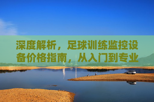 深度解析,足球训练监控设备价格指南,从入门到专业的一站式预算分析