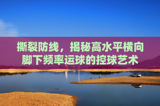 撕裂防线,揭秘高水平横向脚下频率运球的控球艺术