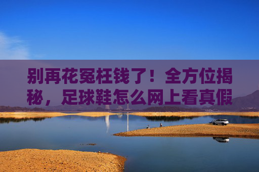 别再花冤枉钱了！全方位揭秘，足球鞋怎么网上看真假？