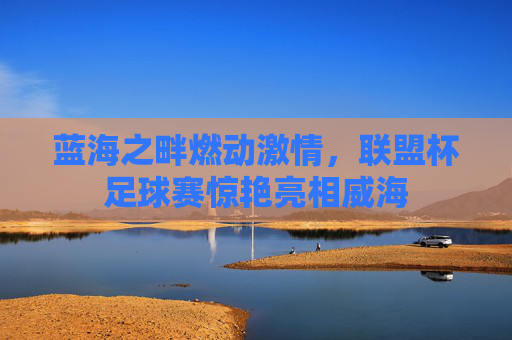 蓝海之畔燃动激情，联盟杯足球赛惊艳亮相威海