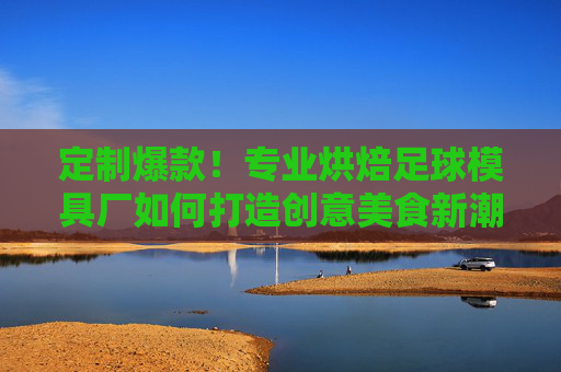 定制爆款!专业烘焙足球模具厂如何打造创意美食新潮流