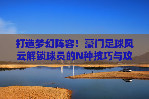 打造梦幻阵容！豪门足球风云解锁球员的N种技巧与攻略