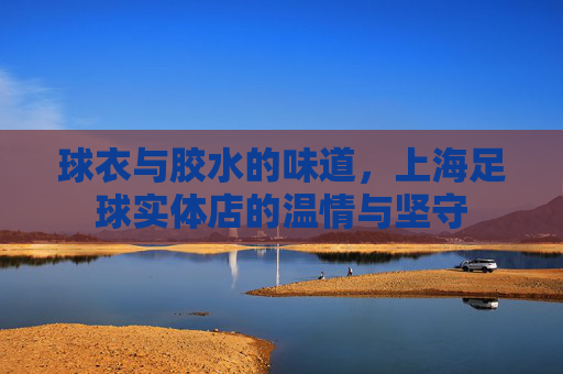 球衣与胶水的味道,上海足球实体店的温情与坚守