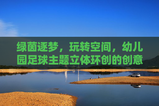 绿茵逐梦，玩转空间，幼儿园足球主题立体环创的创意与实践