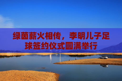 绿茵薪火相传，李明儿子足球签约仪式圆满举行