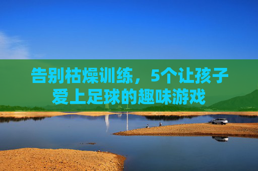 告别枯燥训练,5个让孩子爱上足球的趣味游戏