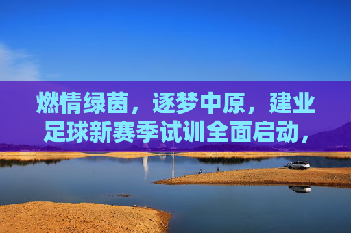 燃情绿茵，逐梦中原，建业足球新赛季试训全面启动，邀你共赴荣耀征程