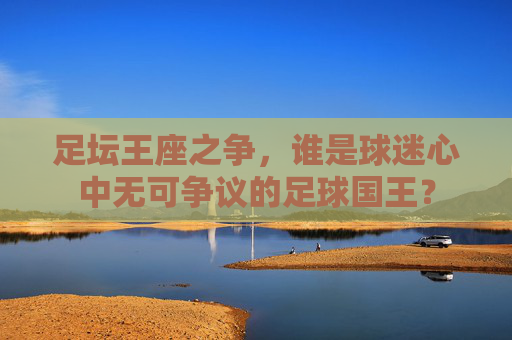 足坛王座之争，谁是球迷心中无可争议的足球国王？