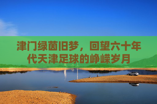 津门绿茵旧梦，回望六十年代天津足球的峥嵘岁月