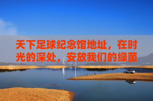 天下足球纪念馆地址,在时光的深处,安放我们的绿茵情怀