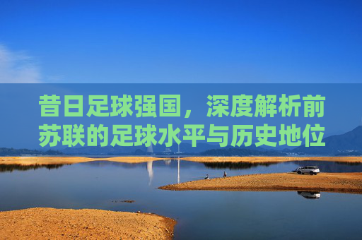 昔日足球强国，深度解析前苏联的足球水平与历史地位