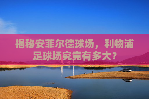 揭秘安菲尔德球场，利物浦足球场究竟有多大？
