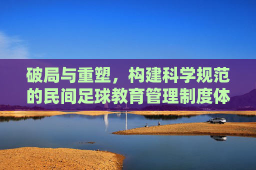 破局与重塑,构建科学规范的民间足球教育管理制度体系