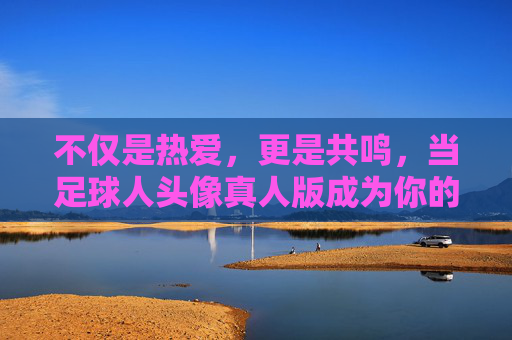 不仅是热爱，更是共鸣，当足球人头像真人版成为你的社交名片