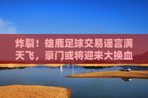 炸裂！雄鹿足球交易谣言满天飞，豪门或将迎来大换血