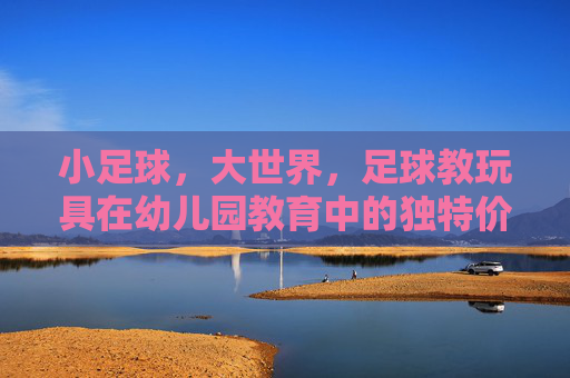 小足球，大世界，足球教玩具在幼儿园教育中的独特价值与应用