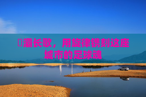 浐灞长歌,用旋律镌刻这座城市的足球魂