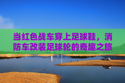 当红色战车穿上足球鞋,消防车改装足球轮的奇趣之旅