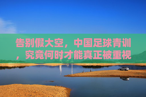 告别假大空,中国足球青训,究竟何时才能真正被重视?