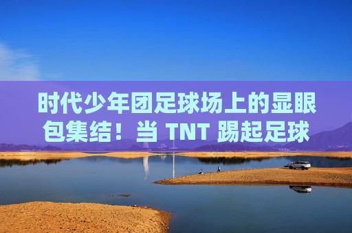 时代少年团足球场上的显眼包集结！当 TNT 踢起足球，画风突变……