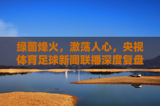 绿茵烽火,激荡人心,央视体育足球新闻联播深度复盘