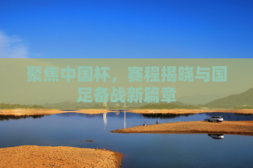 聚焦中国杯，赛程揭晓与国足备战新篇章