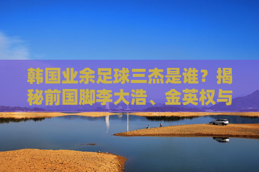 韩国业余足球三杰是谁?揭秘前国脚李大浩、金英权与洪正好的球场魅力