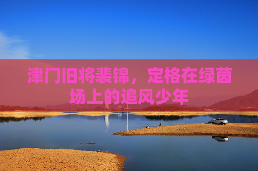 津门旧将裴锦，定格在绿茵场上的追风少年