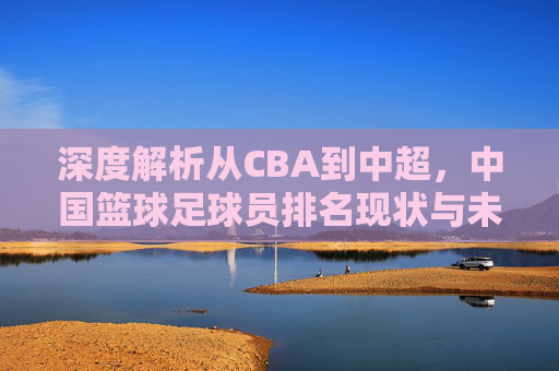 深度解析从CBA到中超，中国篮球足球员排名现状与未来展望