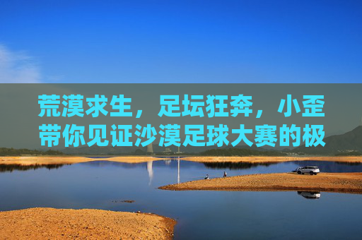 荒漠求生,足坛狂奔,小歪带你见证沙漠足球大赛的极限时刻