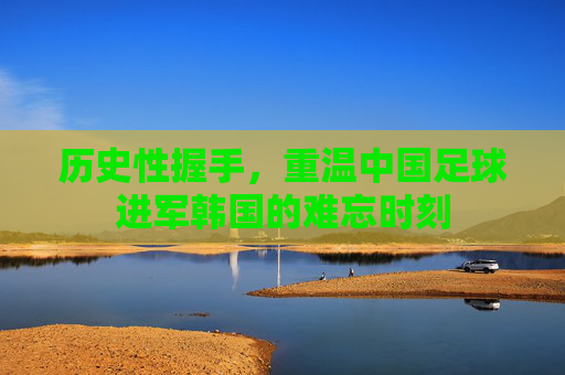 历史性握手，重温中国足球进军韩国的难忘时刻