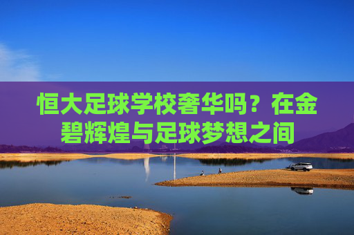 恒大足球学校奢华吗？在金碧辉煌与足球梦想之间