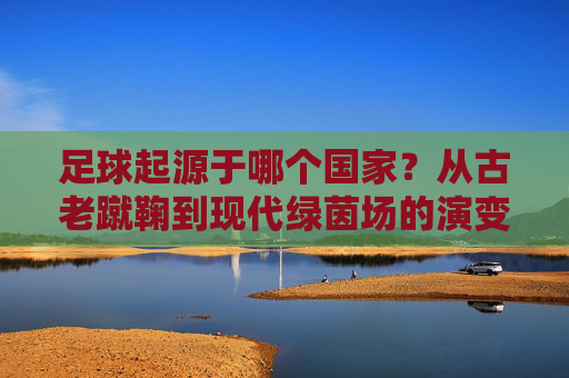 足球起源于哪个国家？从古老蹴鞠到现代绿茵场的演变之旅