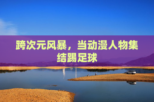 跨次元风暴，当动漫人物集结踢足球