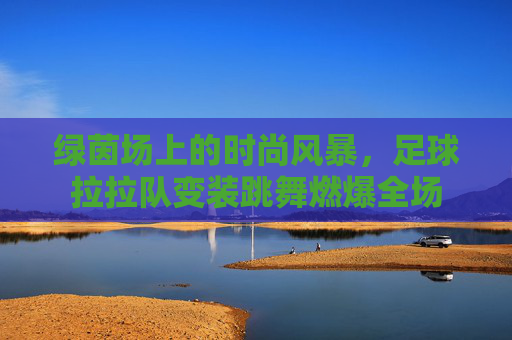 绿茵场上的时尚风暴，足球拉拉队变装跳舞燃爆全场
