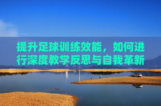 提升足球训练效能，如何进行深度教学反思与自我革新