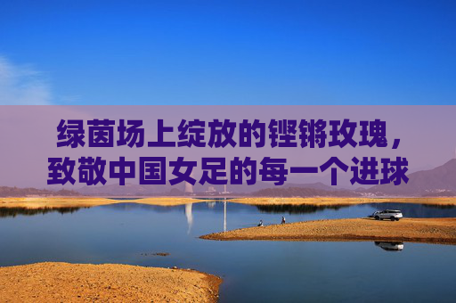 绿茵场上绽放的铿锵玫瑰，致敬中国女足的每一个进球瞬间