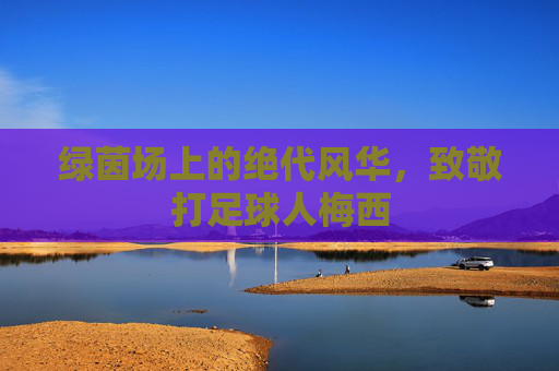 绿茵场上的绝代风华,致敬打足球人梅西
