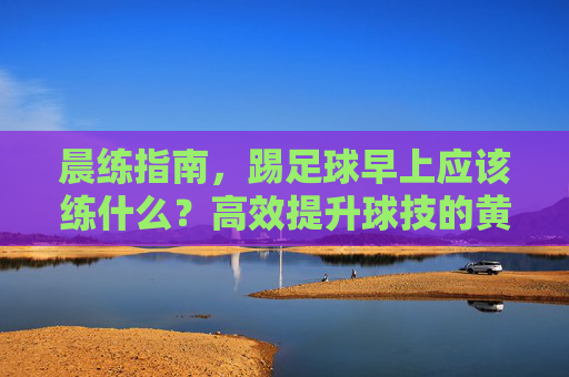晨练指南，踢足球早上应该练什么？高效提升球技的黄金法则