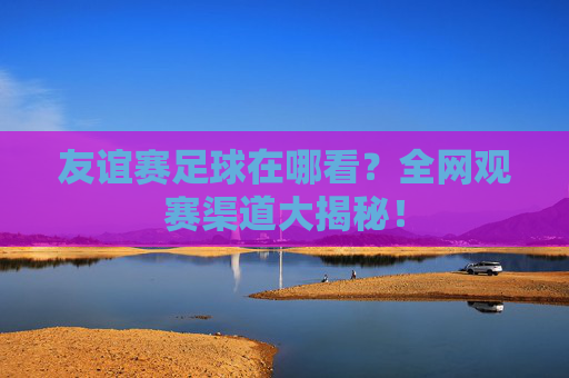 友谊赛足球在哪看？全网观赛渠道大揭秘！
