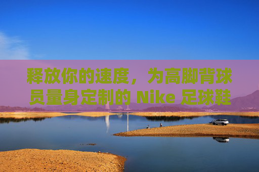释放你的速度，为高脚背球员量身定制的 Nike 足球鞋终极指南