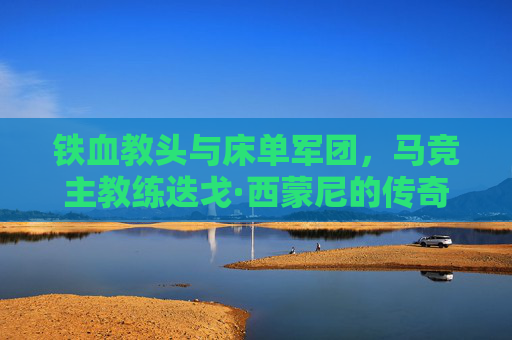 铁血教头与床单军团，马竞主教练迭戈·西蒙尼的传奇执教生涯