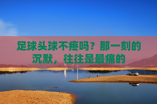 足球头球不疼吗？那一刻的沉默，往往是最痛的