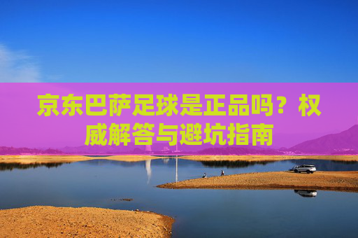 京东巴萨足球是正品吗？权威解答与避坑指南