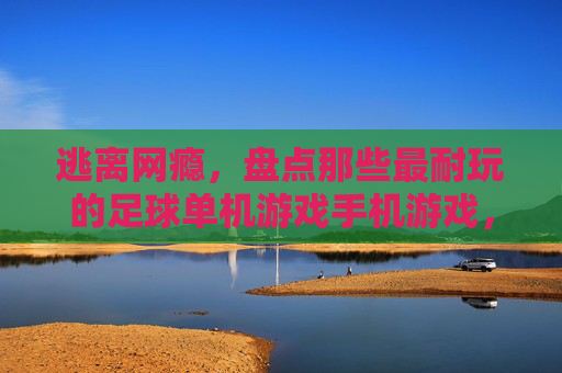 逃离网瘾，盘点那些最耐玩的足球单机游戏手机游戏，随时随地享受绿茵荣耀