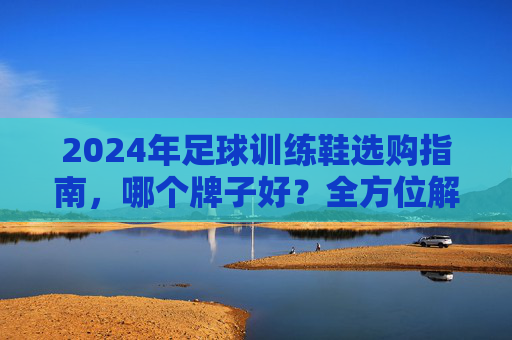 2024年足球训练鞋选购指南，哪个牌子好？全方位解析助你选对装备