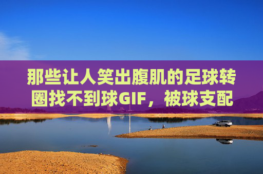 那些让人笑出腹肌的足球转圈找不到球GIF，被球支配的恐惧与快乐