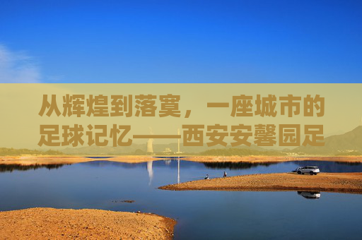 从辉煌到落寞,一座城市的足球记忆——西安安馨园足球俱乐部兴衰史