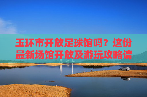 玉环市开放足球馆吗？这份最新场馆开放及游玩攻略请收好！